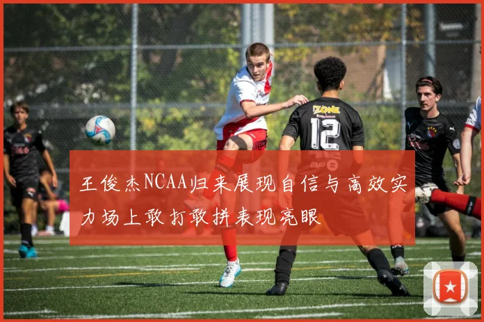 王俊杰NCAA归来展现自信与高效实力场上敢打敢拼表现亮眼