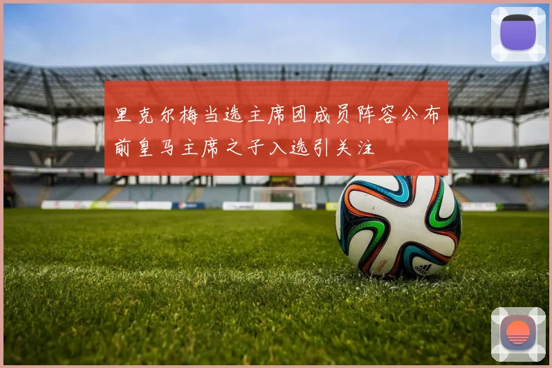 里克尔梅当选主席团成员阵容公布前皇马主席之子入选引关注