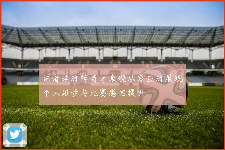 记者谈对阵奇才表现从容应对展现个人进步与比赛感觉提升