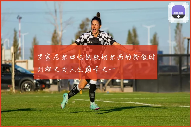 罗塞尼尔回忆执教切尔西的骄傲时刻称之为人生巅峰之一