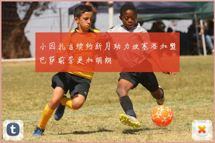 小因扎吉续约新月助力坎塞洛加盟巴萨前景更加明朗