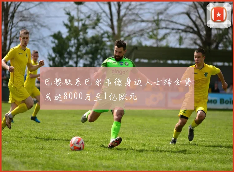 巴黎联系巴尔韦德身边人士转会费或达8000万至1亿欧元