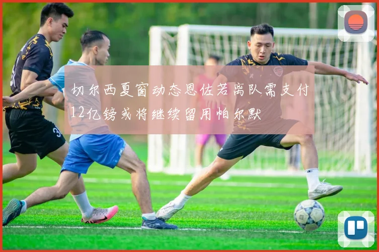 切尔西夏窗动态恩佐若离队需支付12亿镑或将继续留用帕尔默