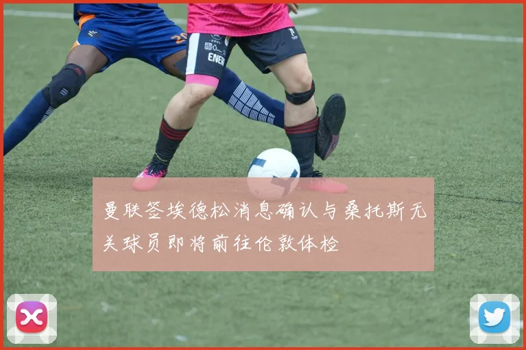 曼联签埃德松消息确认与桑托斯无关球员即将前往伦敦体检