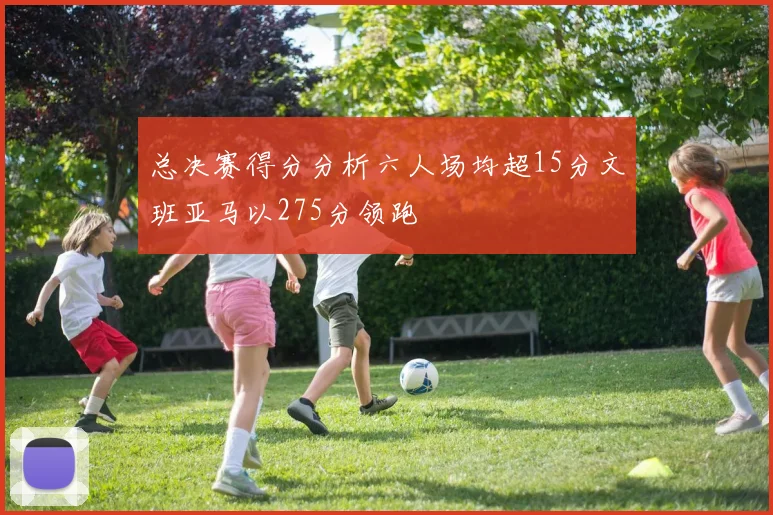 总决赛得分分析六人场均超15分文班亚马以275分领跑