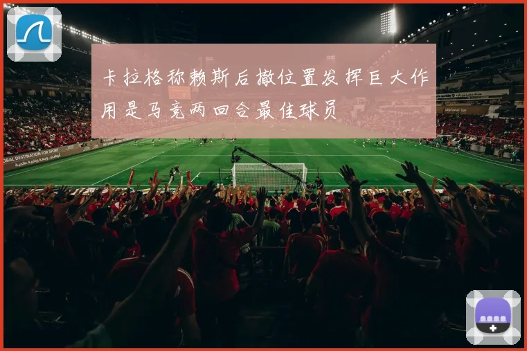 卡拉格称赖斯后撤位置发挥巨大作用是马竞两回合最佳球员