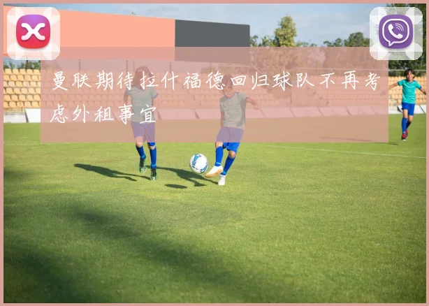 曼联期待拉什福德回归球队不再考虑外租事宜