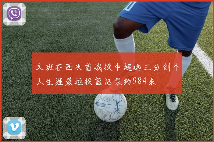 文班在西决首战投中超远三分创个人生涯最远投篮记录约984米