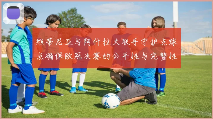 维蒂尼亚与阿什拉夫联手守护点球点确保欧冠决赛的公平性与完整性