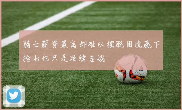 骑士薪资最高却难以摆脱困境赢下抢七也只是延续苦战