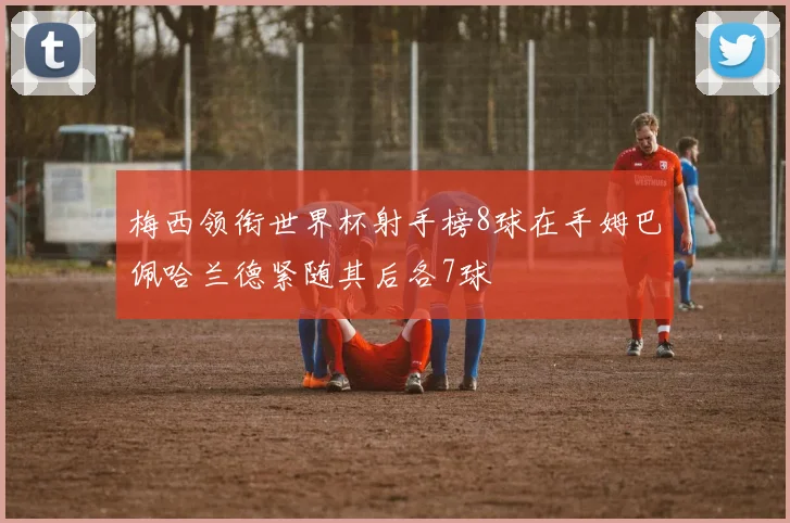 梅西领衔世界杯射手榜8球在手姆巴佩哈兰德紧随其后各7球