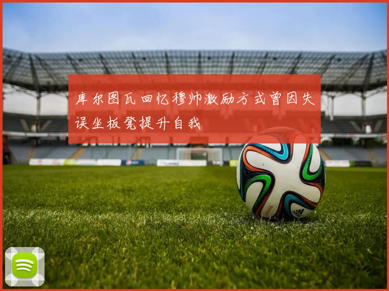 库尔图瓦回忆穆帅激励方式曾因失误坐板凳提升自我