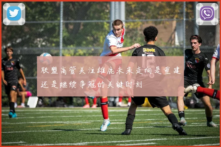 联盟高管关注雄鹿未来走向是重建还是继续争冠的关键时刻