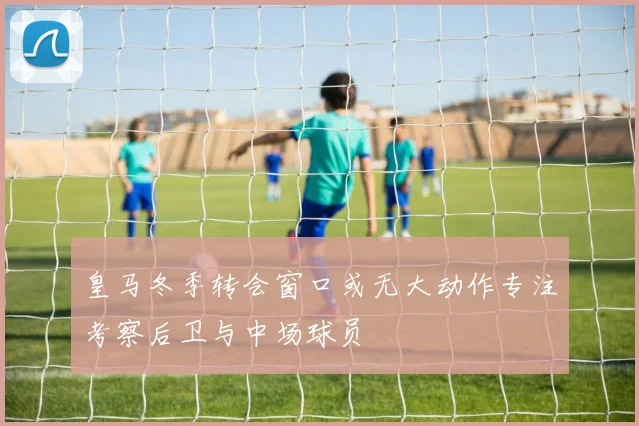 皇马冬季转会窗口或无大动作专注考察后卫与中场球员