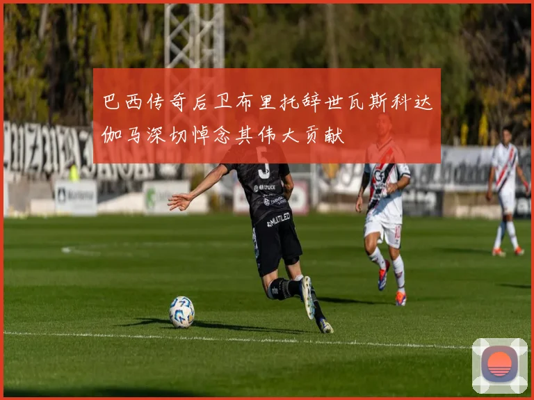 巴西传奇后卫布里托辞世瓦斯科达伽马深切悼念其伟大贡献