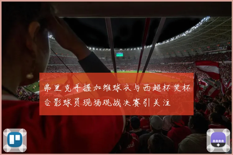 弗里克手握加维球衣与西超杯奖杯合影球员现场观战决赛引关注