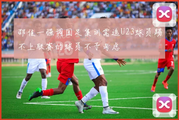 邵佳一强调国足集训需选U23球员踢不上联赛的球员不予考虑