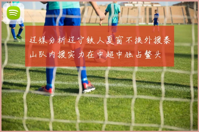 辽媒分析辽宁铁人夏窗不换外援泰山队内援实力在中超中独占鳌头