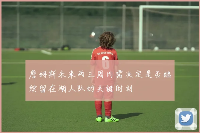 詹姆斯未来两三周内需决定是否继续留在湖人队的关键时刻