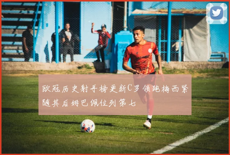 欧冠历史射手榜更新C罗领跑梅西紧随其后姆巴佩位列第七