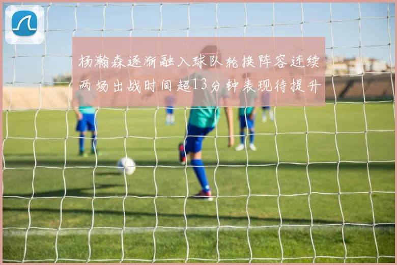 杨瀚森逐渐融入球队轮换阵容连续两场出战时间超13分钟表现待提升