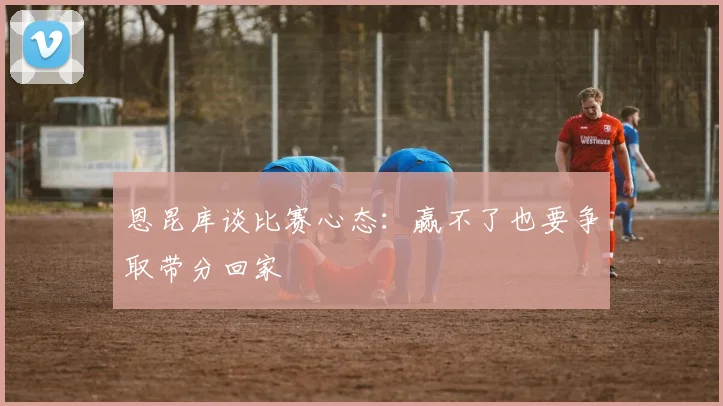 恩昆库谈比赛心态：赢不了也要争取带分回家